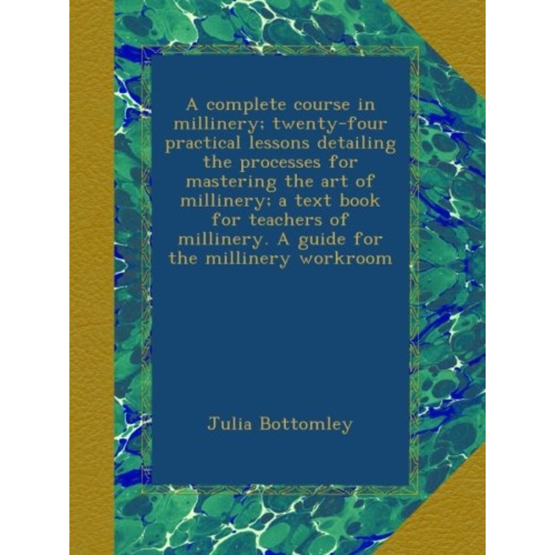 A complete course in millinery; twenty-four practical lessons detailing the processes for mastering the art of millinery; a text book for teachers of millinery. A guide for the millinery workroom